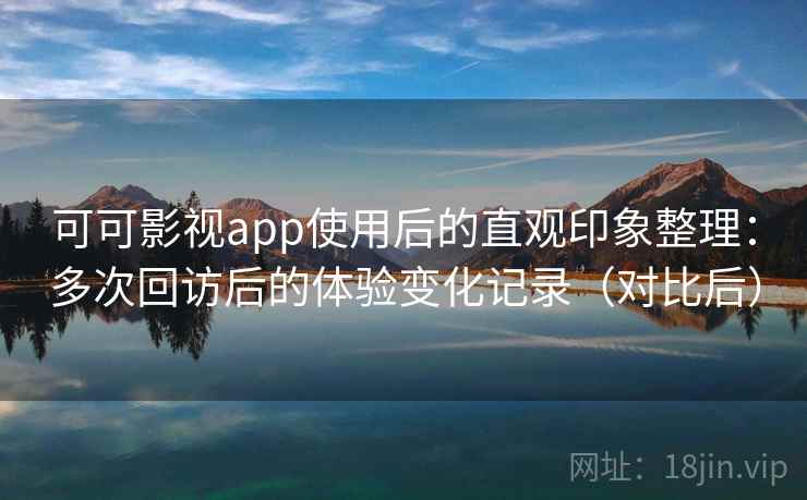 可可影视app使用后的直观印象整理：多次回访后的体验变化记录（对比后）