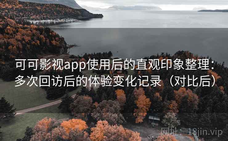 可可影视app使用后的直观印象整理：多次回访后的体验变化记录（对比后）