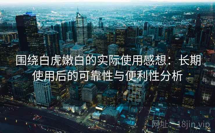 围绕白虎嫩白的实际使用感想：长期使用后的可靠性与便利性分析