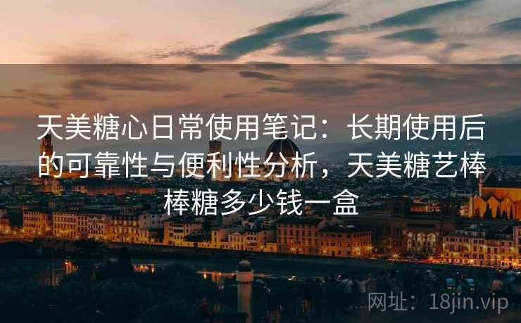 天美糖心日常使用笔记：长期使用后的可靠性与便利性分析，天美糖艺棒棒糖多少钱一盒