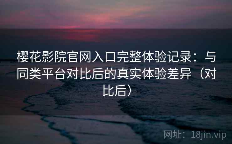 樱花影院官网入口完整体验记录：与同类平台对比后的真实体验差异（对比后）