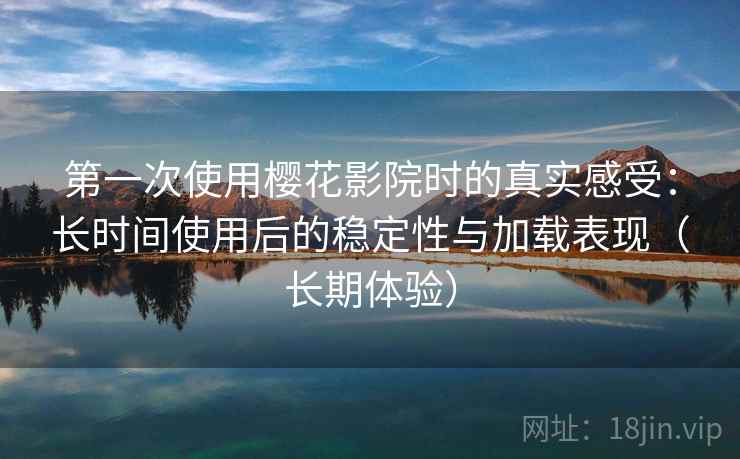 第一次使用樱花影院时的真实感受：长时间使用后的稳定性与加载表现（长期体验）