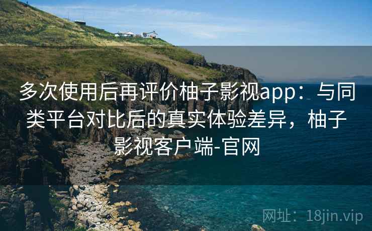 多次使用后再评价柚子影视app：与同类平台对比后的真实体验差异，柚子影视客户端-官网