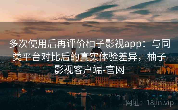 多次使用后再评价柚子影视app：与同类平台对比后的真实体验差异，柚子影视客户端-官网