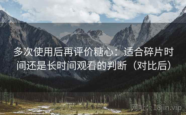 多次使用后再评价糖心：适合碎片时间还是长时间观看的判断（对比后）