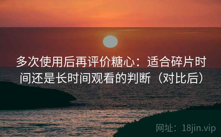 多次使用后再评价糖心：适合碎片时间还是长时间观看的判断（对比后）