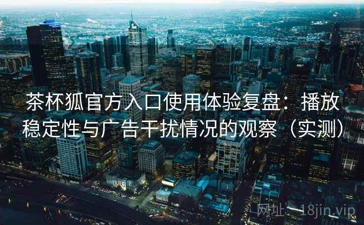 茶杯狐官方入口使用体验复盘：播放稳定性与广告干扰情况的观察（实测）