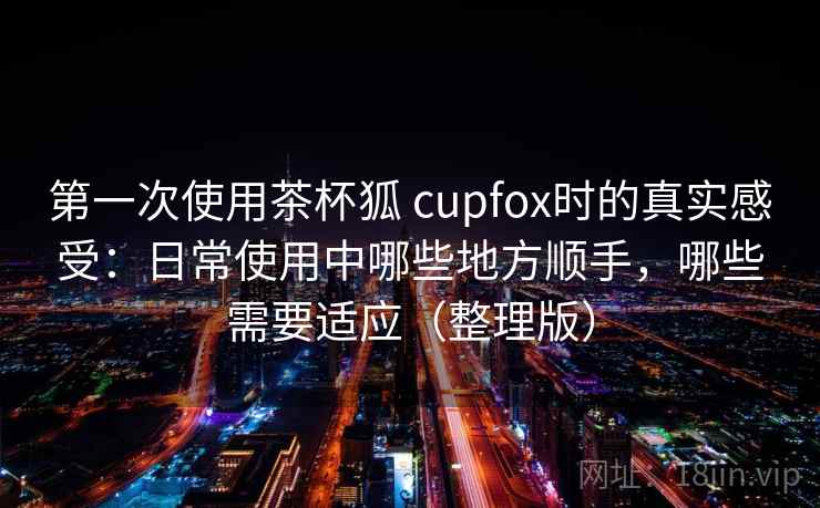 第一次使用茶杯狐 cupfox时的真实感受：日常使用中哪些地方顺手，哪些需要适应（整理版）