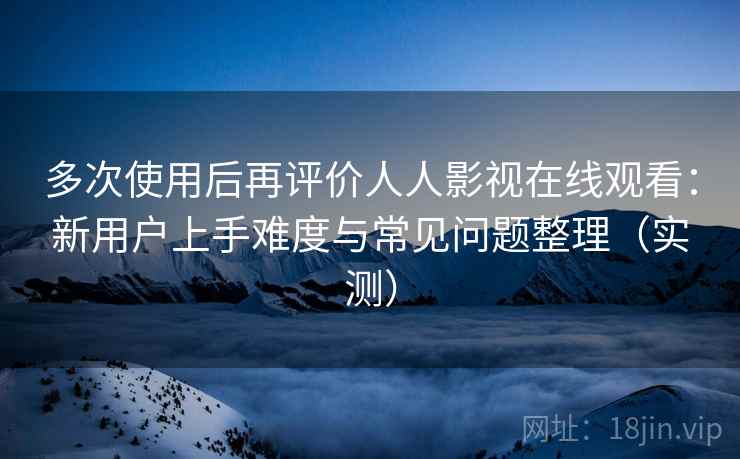 多次使用后再评价人人影视在线观看：新用户上手难度与常见问题整理（实测）