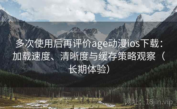 多次使用后再评价age动漫ios下载：加载速度、清晰度与缓存策略观察（长期体验）