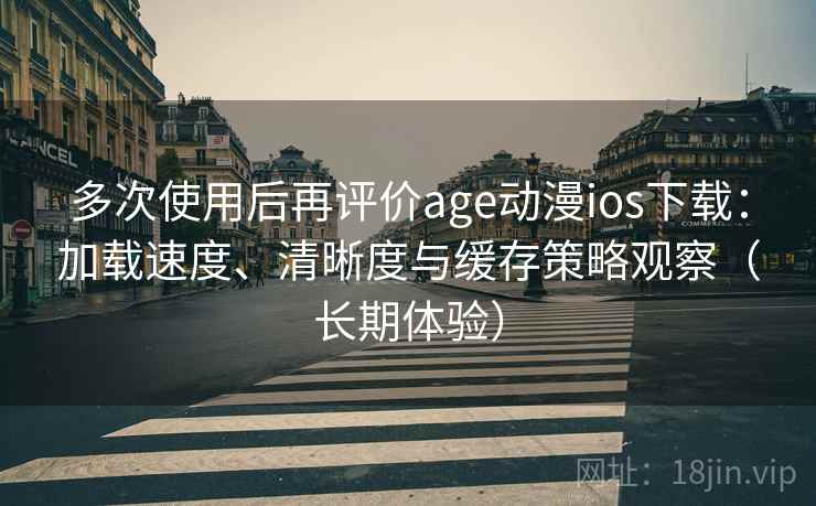 多次使用后再评价age动漫ios下载：加载速度、清晰度与缓存策略观察（长期体验）