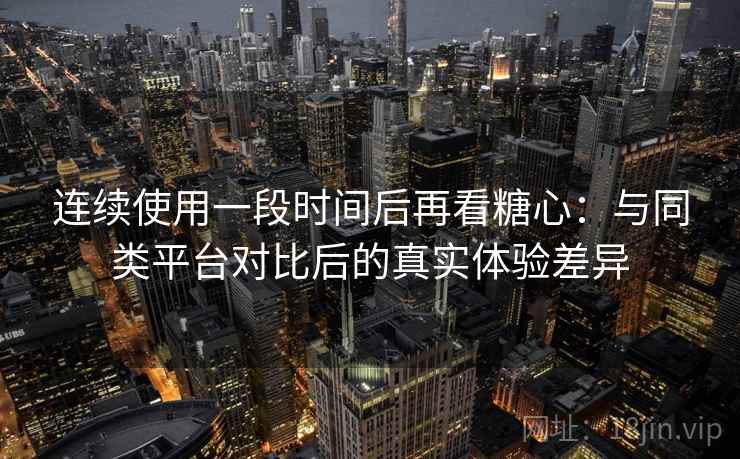 连续使用一段时间后再看糖心：与同类平台对比后的真实体验差异