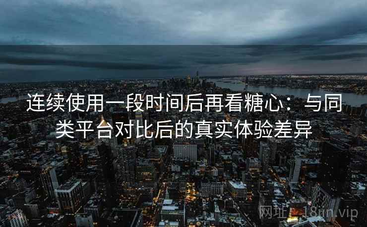 连续使用一段时间后再看糖心：与同类平台对比后的真实体验差异
