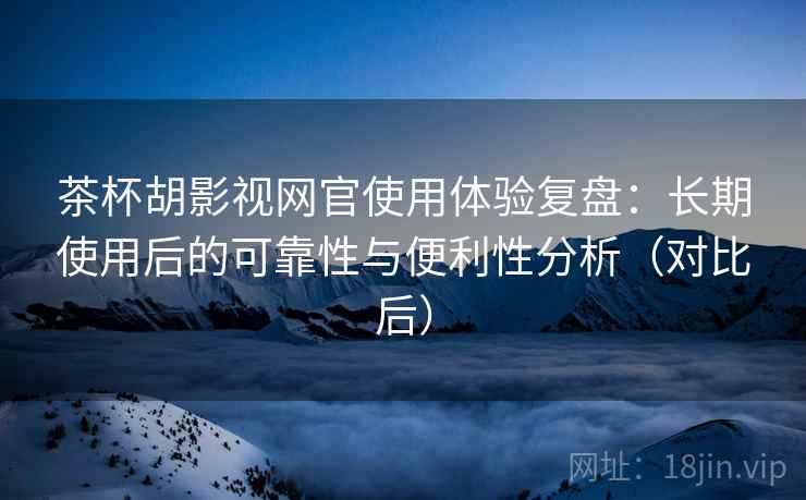茶杯胡影视网官使用体验复盘：长期使用后的可靠性与便利性分析（对比后）