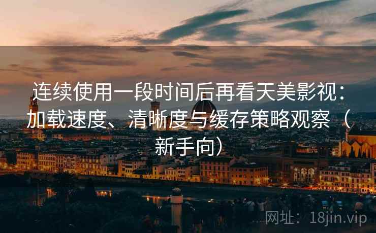 连续使用一段时间后再看天美影视：加载速度、清晰度与缓存策略观察（新手向）