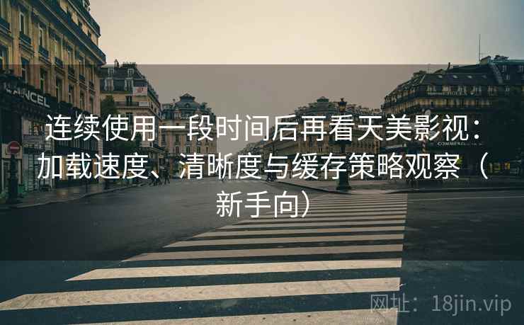 连续使用一段时间后再看天美影视：加载速度、清晰度与缓存策略观察（新手向）