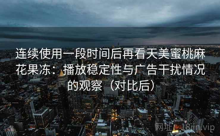 连续使用一段时间后再看天美蜜桃麻花果冻:播放稳定性与广告干扰情况的观察(对比后) 连续使用一段时间后再看天美蜜桃麻花果冻:播放稳定性与广告干扰情况的观察(对比后)