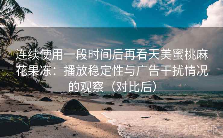 连续使用一段时间后再看天美蜜桃麻花果冻:播放稳定性与广告干扰情况的观察(对比后) 连续使用一段时间后再看天美蜜桃麻花果冻:播放稳定性与广告干扰情况的观察(对比后)