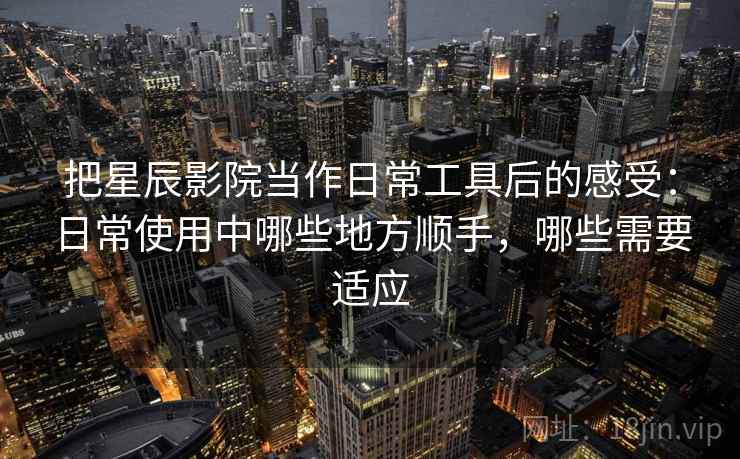 把星辰影院当作日常工具后的感受:日常使用中哪些地方顺手,哪些需要适应 把星辰影院当作日常工具后的感受:日常使用中哪些地方顺手,哪些需要适应