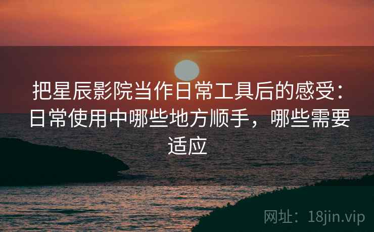 把星辰影院当作日常工具后的感受:日常使用中哪些地方顺手,哪些需要适应 把星辰影院当作日常工具后的感受:日常使用中哪些地方顺手,哪些需要适应