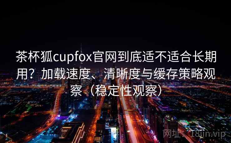 茶杯狐cupfox官网到底适不适合长期用?加载速度、清晰度与缓存策略观察(稳定性观察) 茶杯狐cupfox官网到底适不适合长期用?加载速度、清晰度与缓存策略观察(稳定性观察)