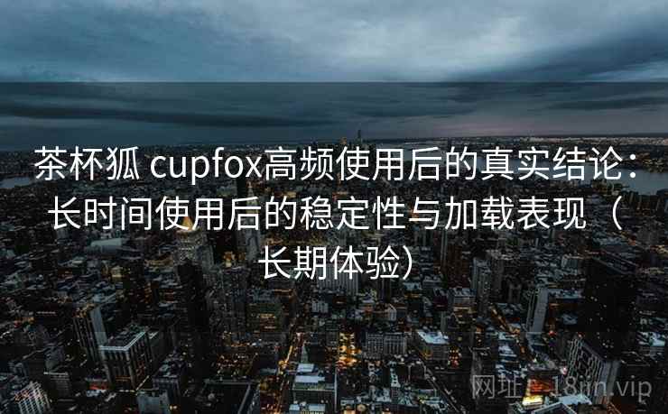 茶杯狐 cupfox高频使用后的真实结论:长时间使用后的稳定性与加载表现(长期体验) 茶杯狐 cupfox高频使用后的真实结论:长时间使用后的稳定性与加载表现(长期体验)