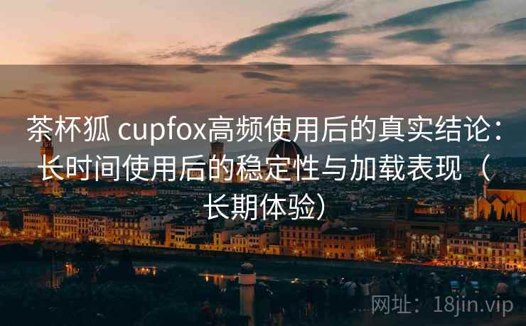 茶杯狐 cupfox高频使用后的真实结论:长时间使用后的稳定性与加载表现(长期体验) 茶杯狐 cupfox高频使用后的真实结论:长时间使用后的稳定性与加载表现(长期体验)