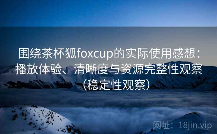 围绕茶杯狐foxcup的实际使用感想:播放体验、清晰度与资源完整性观察(稳定性观察) 围绕茶杯狐foxcup的实际使用感想:播放体验、清晰度与资源完整性观察(稳定性观察)