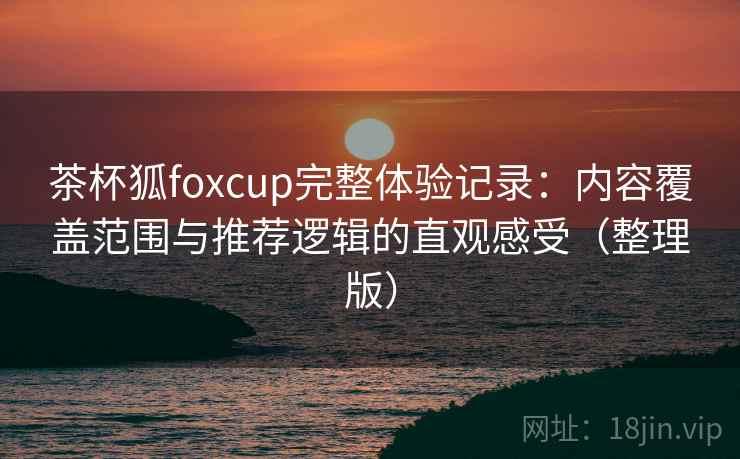 茶杯狐foxcup完整体验记录:内容覆盖范围与推荐逻辑的直观感受(整理版) 茶杯狐foxcup完整体验记录:内容覆盖范围与推荐逻辑的直观感受(整理版)