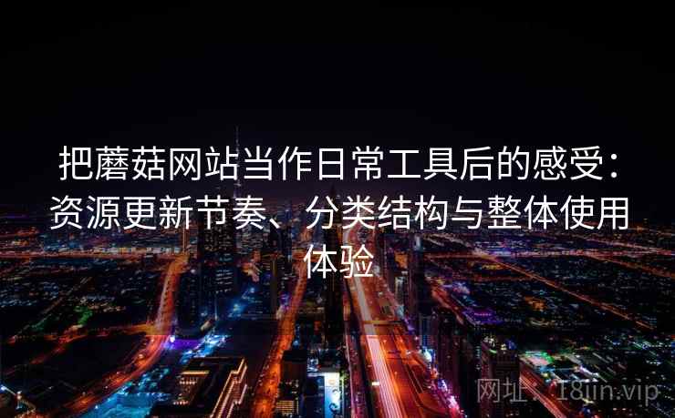 把蘑菇网站当作日常工具后的感受:资源更新节奏、分类结构与整体使用体验 把蘑菇网站当作日常工具后的感受:资源更新节奏、分类结构与整体使用体验