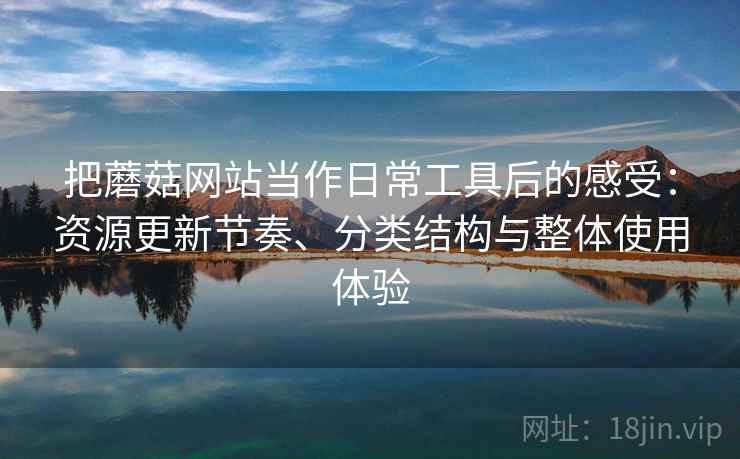 把蘑菇网站当作日常工具后的感受:资源更新节奏、分类结构与整体使用体验 把蘑菇网站当作日常工具后的感受:资源更新节奏、分类结构与整体使用体验