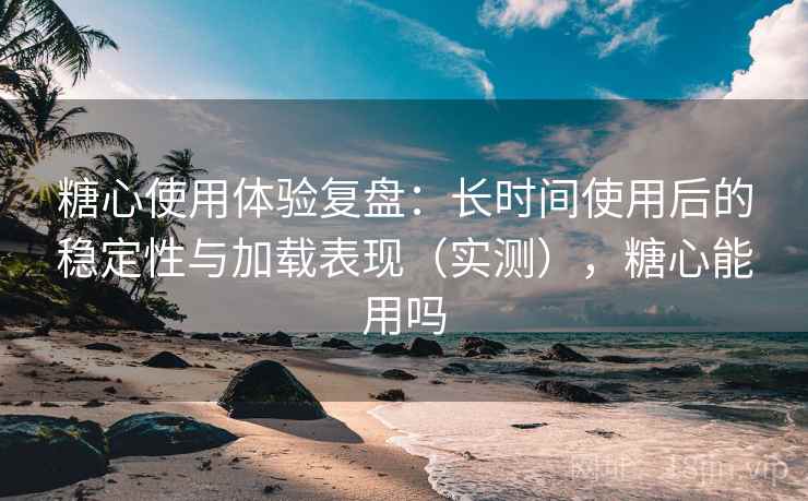 糖心使用体验复盘:长时间使用后的稳定性与加载表现(实测),糖心能用吗 糖心使用体验复盘:长时间使用后的稳定性与加载表现(实测),糖心能用吗