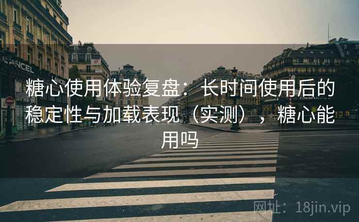 糖心使用体验复盘:长时间使用后的稳定性与加载表现(实测),糖心能用吗 糖心使用体验复盘:长时间使用后的稳定性与加载表现(实测),糖心能用吗