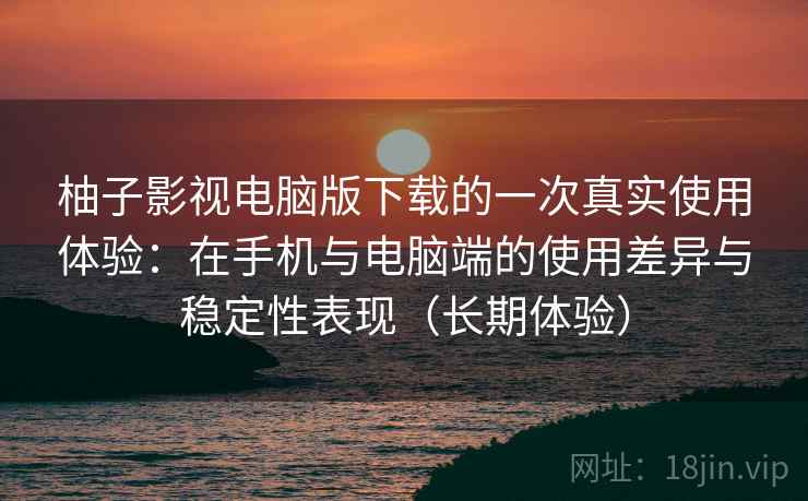 柚子影视电脑版下载的一次真实使用体验:在手机与电脑端的使用差异与稳定性表现(长期体验) 柚子影视电脑版下载的一次真实使用体验:在手机与电脑端的使用差异与稳定性表现(长期体验)