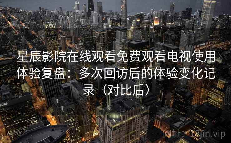 星辰影院在线观看免费观看电视使用体验复盘:多次回访后的体验变化记录(对比后) 星辰影院在线观看免费观看电视使用体验复盘:多次回访后的体验变化记录(对比后)